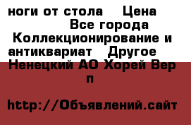 ноги от стола. › Цена ­ 12 000 - Все города Коллекционирование и антиквариат » Другое   . Ненецкий АО,Хорей-Вер п.